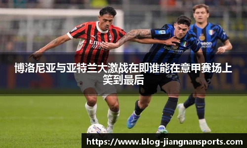 博洛尼亚与亚特兰大激战在即谁能在意甲赛场上笑到最后