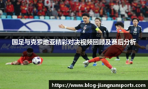 国足与克罗地亚精彩对决视频回顾及赛后分析